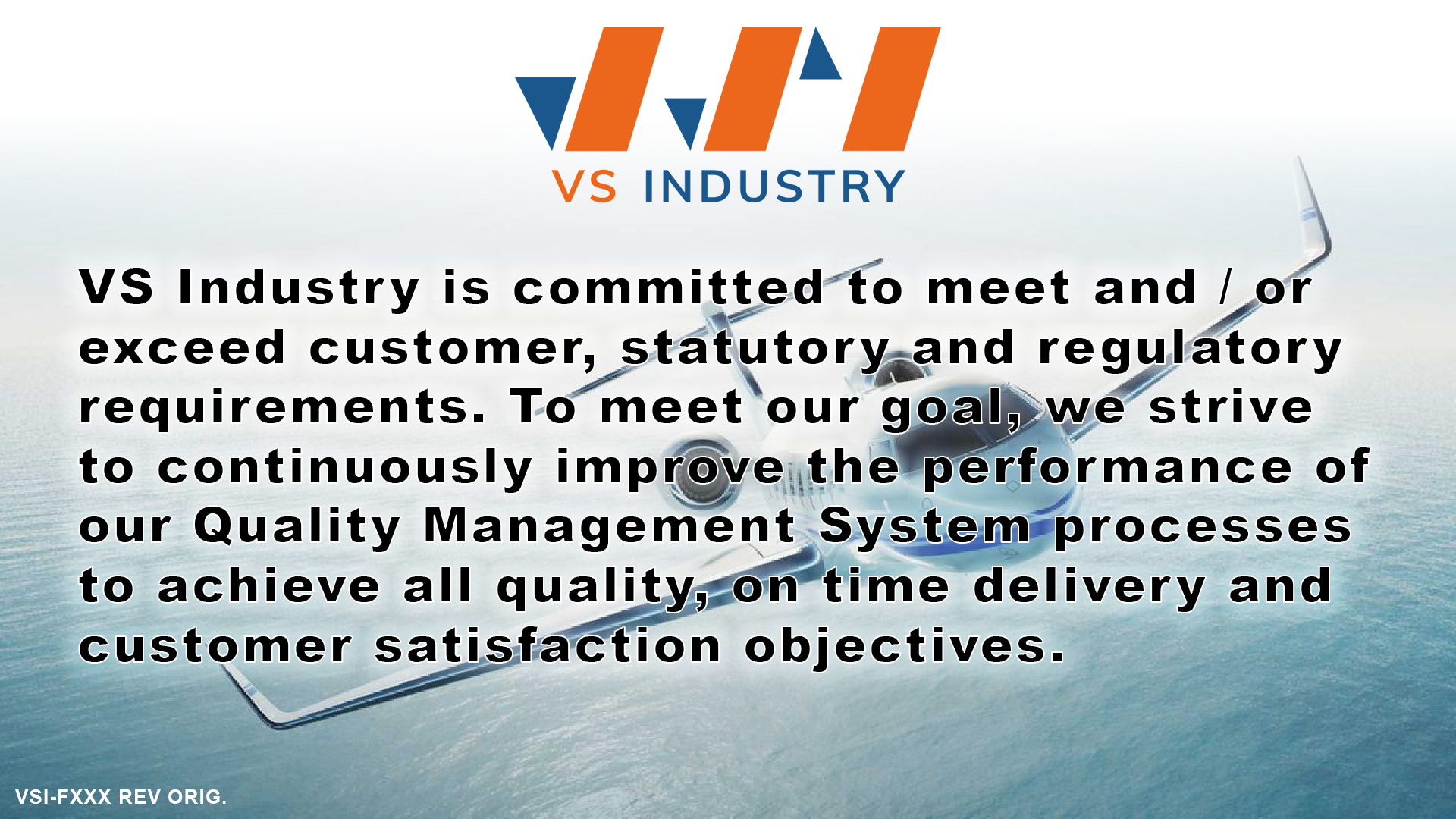 VS Industry is committed to meet and / or exceed customer, statutory and regulatory requirements. To meet our goal, we strive to continuously improve the performance of our Quality Management System processes to achieve all quality, on time delivery and customer satisfaction objectives.